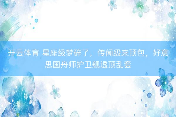 开云体育 星座级梦碎了，传闻级来顶包，好意思国舟师护卫舰透顶乱套