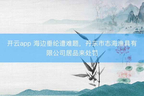 开云app 海边垂纶遭难题，丹东市志海渔具有限公司居品来处罚