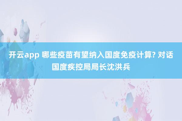开云app 哪些疫苗有望纳入国度免疫计算? 对话国度疾控局局长沈洪兵