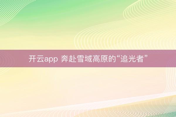 开云app 奔赴雪域高原的“追光者”