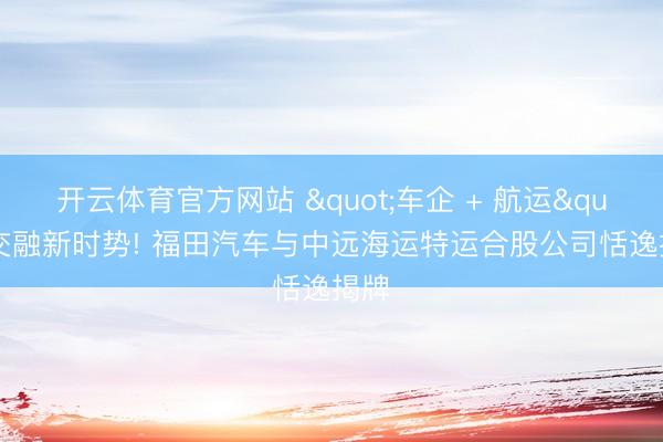 开云体育官方网站 "车企 + 航运"交融新时势! 福田汽车与中远海运特运合股公司恬逸揭牌