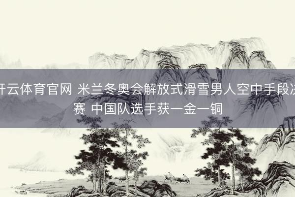 开云体育官网 米兰冬奥会解放式滑雪男人空中手段决赛 中国队选手获一金一铜
