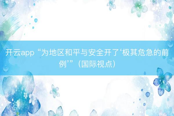 开云app “为地区和平与安全开了‘极其危急的前例’”（国际视点）
