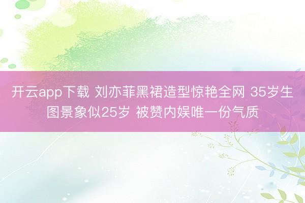 开云app下载 刘亦菲黑裙造型惊艳全网 35岁生图景象似25岁 被赞内娱唯一份气质