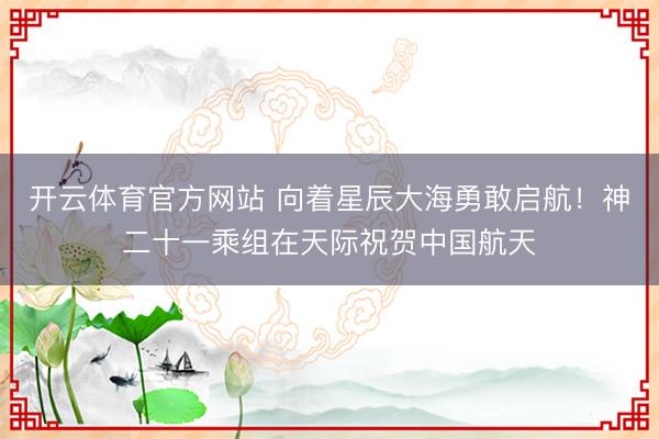 开云体育官方网站 向着星辰大海勇敢启航！神二十一乘组在天际祝贺中国航天