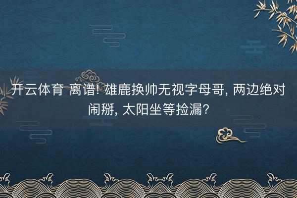 开云体育 离谱! 雄鹿换帅无视字母哥, 两边绝对闹掰, 太阳坐等捡漏?