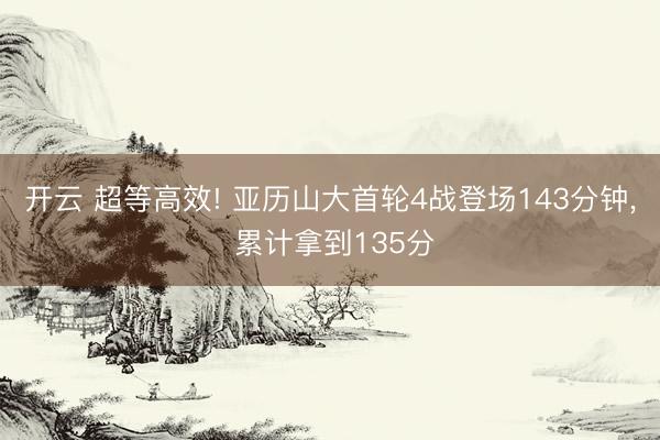 开云 超等高效! 亚历山大首轮4战登场143分钟, 累计拿到135分