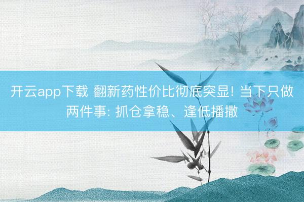 开云app下载 翻新药性价比彻底突显! 当下只做两件事: 抓仓拿稳、逢低播撒